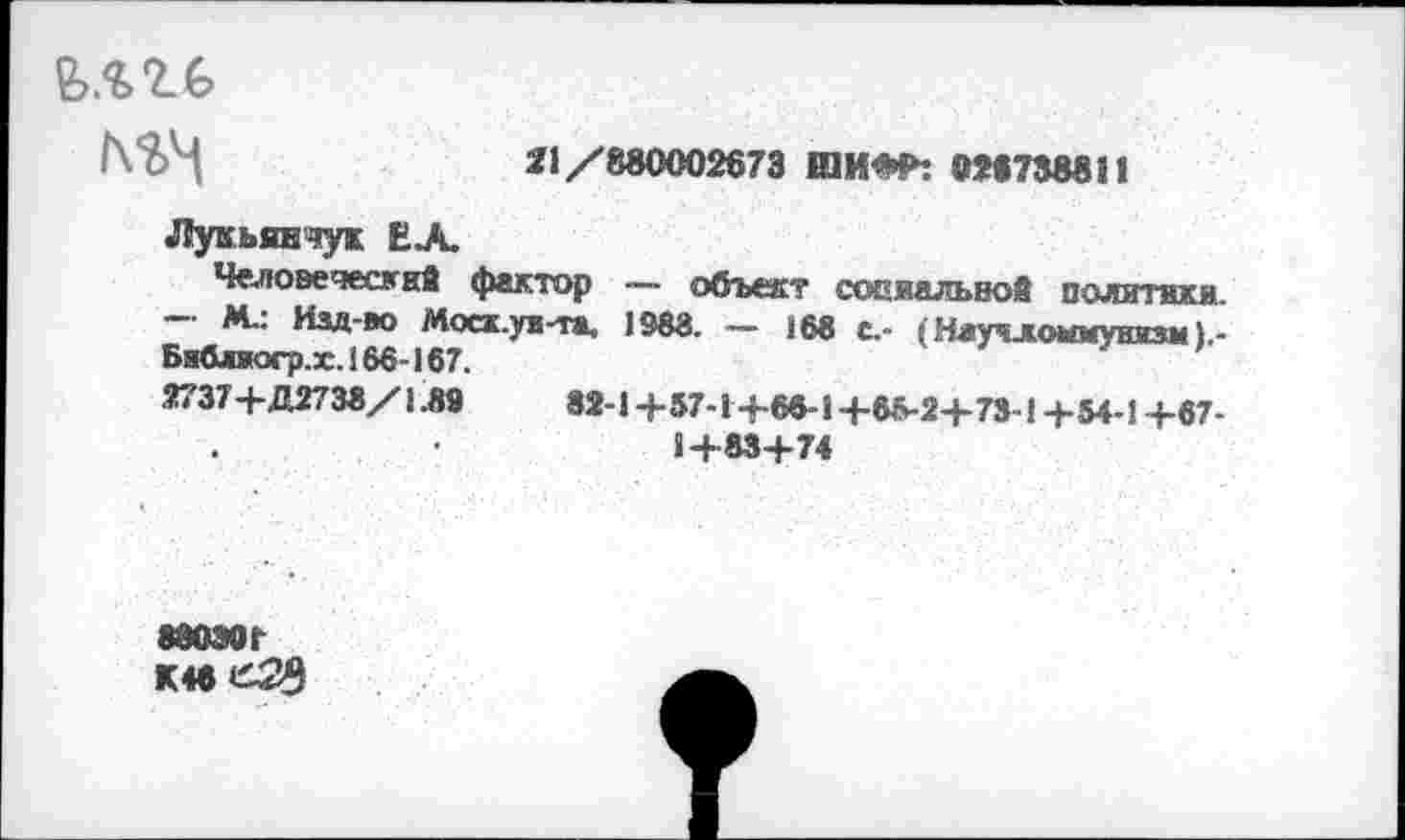 ﻿мгь
/\?>Н	*1 /880002673 ШИ*«»: 026738811
Лукьянчух ЕЛ.
Человеческий фактор — объект социальвой политики.
— М.: Изд-во Моск.уи-та. 1988. — 168 с.- ;Науч^о*муиизм Бжблиогр.х. 166-167.
Ж737+Д2738/1.89	82-1 +57-1 +66-1+65-2+73-1+5+1+67-
1+83+74
880Э0Г К4бе23